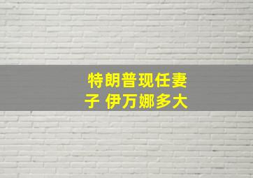 特朗普现任妻子 伊万娜多大